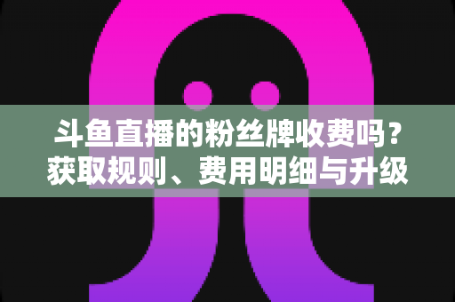 斗鱼直播的粉丝牌收费吗?获取规则、费用明细与升级攻略全解析 斗鱼直播的粉丝牌收费吗?获取规则、费用明细与升级攻略全解析