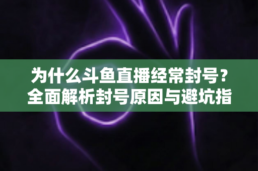 为什么斗鱼直播经常封号？全面解析封号原因与避坑指南