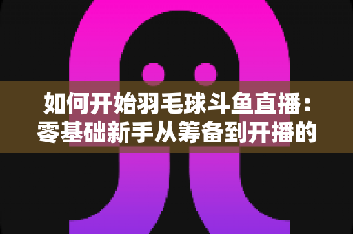 如何开始羽毛球斗鱼直播:零基础新手从筹备到开播的完整实战指南 如何开始羽毛球斗鱼直播:零基础新手从筹备到开播的完整实战指南