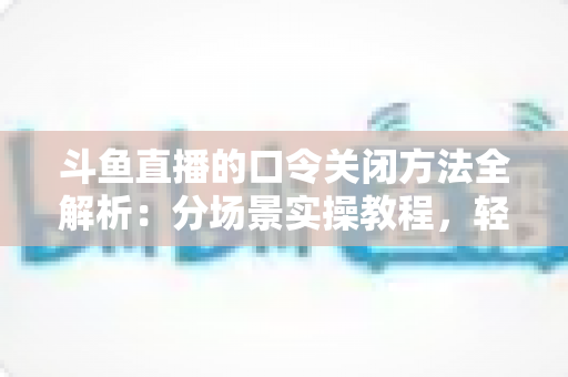 斗鱼直播的口令关闭方法全解析：分场景实操教程，轻松告别口令打扰，找回清爽直播体验