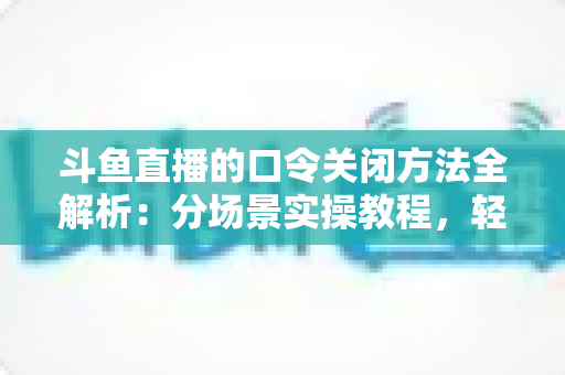斗鱼直播的口令关闭方法全解析：分场景实操教程，轻松告别口令打扰，找回清爽直播体验