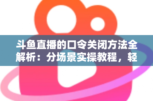 斗鱼直播的口令关闭方法全解析：分场景实操教程，轻松告别口令打扰，找回清爽直播体验