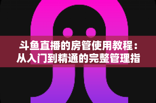 斗鱼直播的房管使用教程:从入门到精通的完整管理指南 斗鱼直播的房管使用教程:从入门到精通的完整管理指南