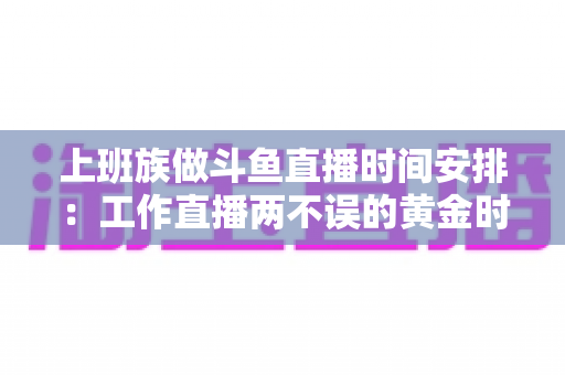 上班族做斗鱼直播时间安排：工作直播两不误的黄金时间表与实战指南