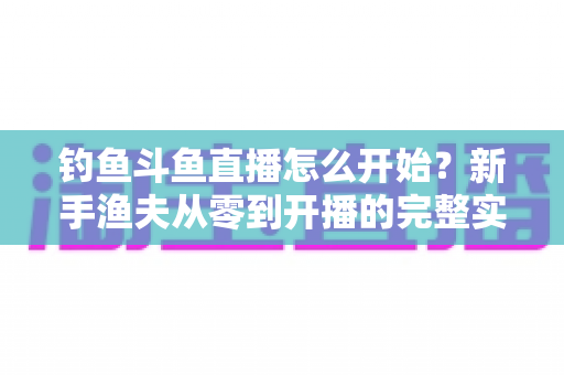 钓鱼斗鱼直播怎么开始？新手渔夫从零到开播的完整实战指南