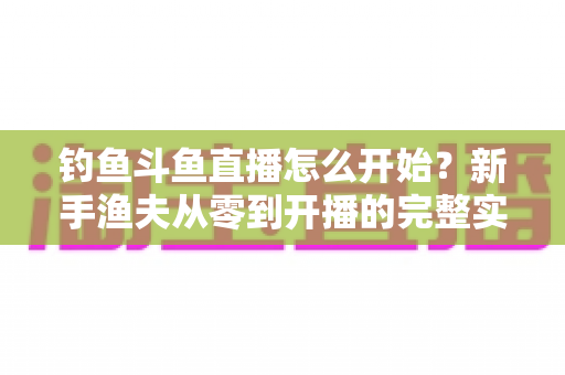 钓鱼斗鱼直播怎么开始？新手渔夫从零到开播的完整实战指南