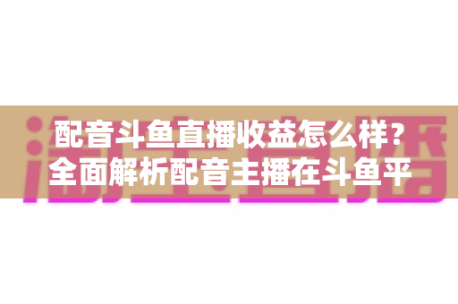 配音斗鱼直播收益怎么样？全面解析配音主播在斗鱼平台的真实收入构成、变现途径与提升技巧