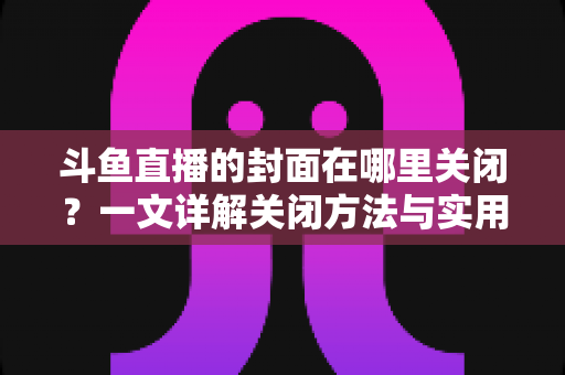 斗鱼直播的封面在哪里关闭?一文详解关闭方法与实用技巧 斗鱼直播的封面在哪里关闭?一文详解关闭方法与实用技巧