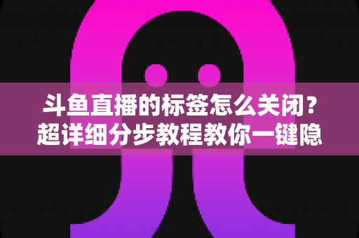 斗鱼直播的标签怎么关闭？超详细分步教程教你一键隐藏标签，还原纯净清爽的观看体验