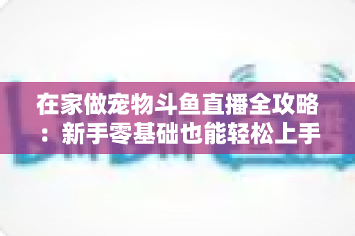 在家做宠物斗鱼直播全攻略:新手零基础也能轻松上手的内容创业指南 在家做宠物斗鱼直播全攻略:新手零基础也能轻松上手的内容创业指南