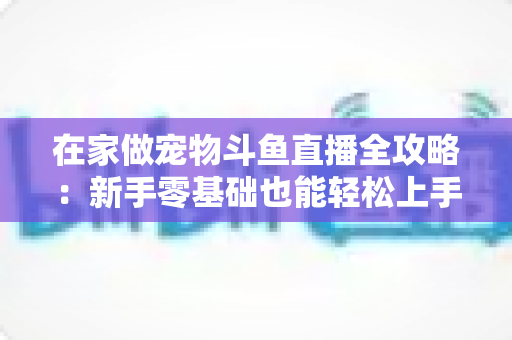 在家做宠物斗鱼直播全攻略:新手零基础也能轻松上手的内容创业指南 在家做宠物斗鱼直播全攻略:新手零基础也能轻松上手的内容创业指南