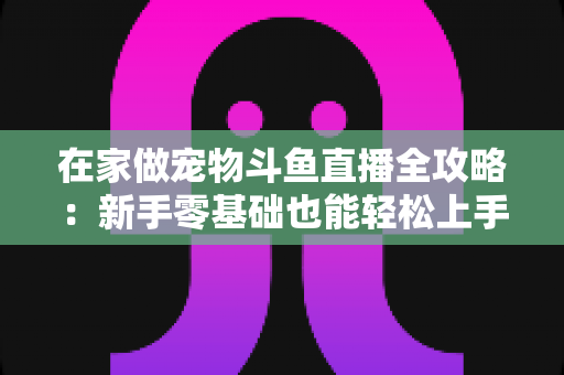 在家做宠物斗鱼直播全攻略：新手零基础也能轻松上手的内容创业指南