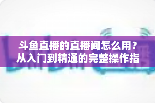 斗鱼直播的直播间怎么用？从入门到精通的完整操作指南