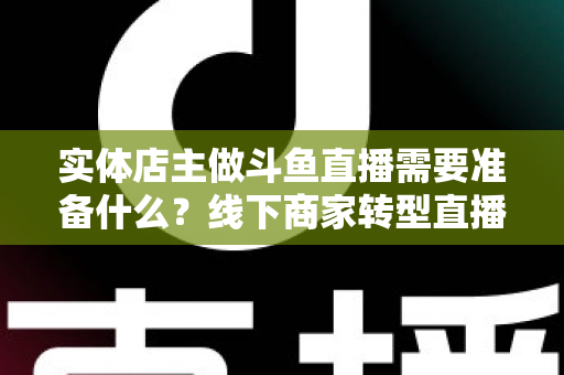 实体店主做斗鱼直播需要准备什么？线下商家转型直播的完整清单与实战指南