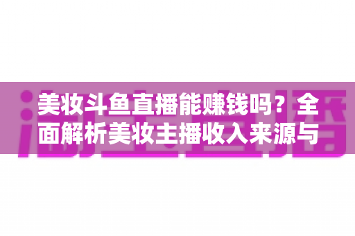 美妆斗鱼直播能赚钱吗？全面解析美妆主播收入来源与变现路径
