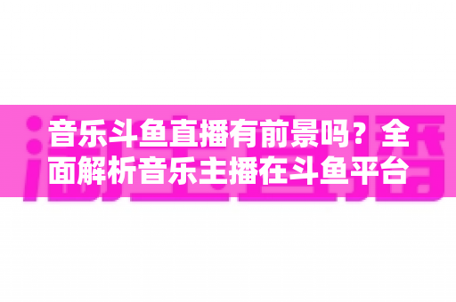 音乐斗鱼直播有前景吗？全面解析音乐主播在斗鱼平台的机遇、挑战与变现路径