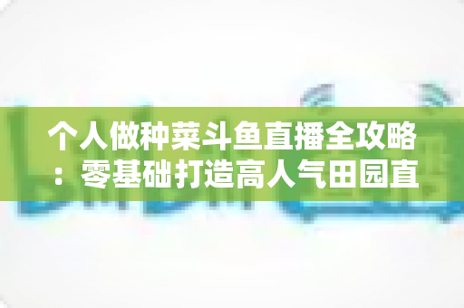个人做种菜斗鱼直播全攻略:零基础打造高人气田园直播间的实战指南 个人做种菜斗鱼直播全攻略:零基础打造高人气田园直播间的实战指南