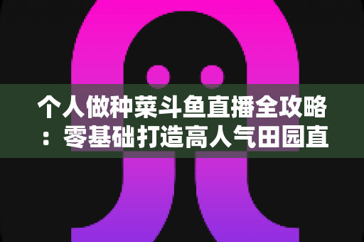 个人做种菜斗鱼直播全攻略:零基础打造高人气田园直播间的实战指南 个人做种菜斗鱼直播全攻略:零基础打造高人气田园直播间的实战指南