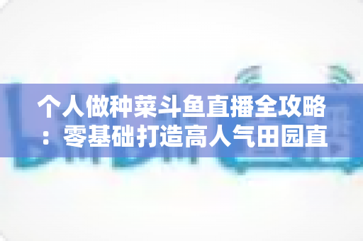 个人做种菜斗鱼直播全攻略：零基础打造高人气田园直播间的实战指南