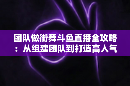 团队做街舞斗鱼直播全攻略:从组建团队到打造高人气直播间的实战指南 团队做街舞斗鱼直播全攻略:从组建团队到打造高人气直播间的实战指南