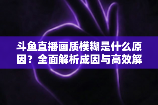 斗鱼直播画质模糊是什么原因?全面解析成因与高效解决方法,让你的观播体验焕然一新 斗鱼直播画质模糊是什么原因?全面解析成因与高效解决方法,让你的观播体验焕然一新