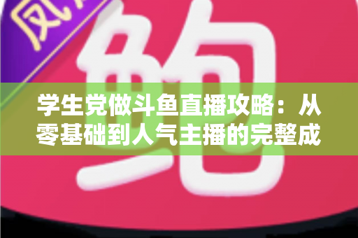 学生党做斗鱼直播攻略：从零基础到人气主播的完整成长路线
