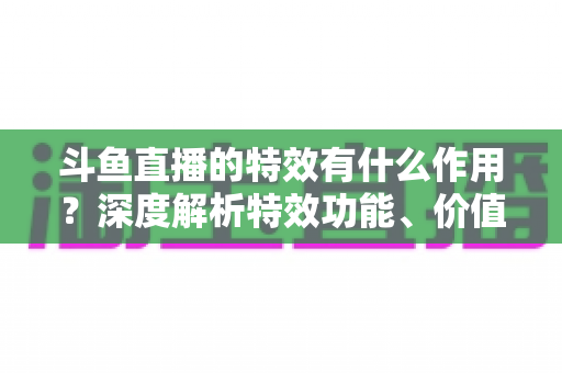 斗鱼直播的特效有什么作用？深度解析特效功能、价值与使用技巧，助你玩转直播间