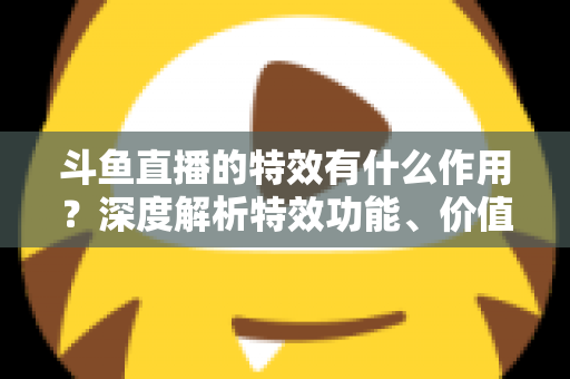 斗鱼直播的特效有什么作用？深度解析特效功能、价值与使用技巧，助你玩转直播间