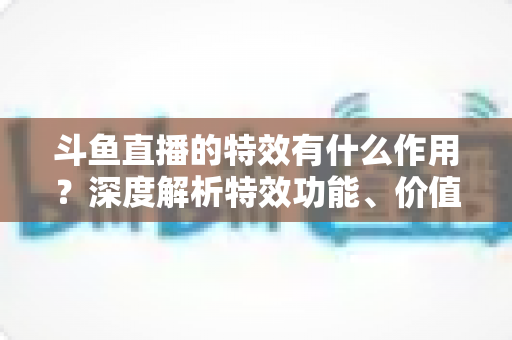 斗鱼直播的特效有什么作用？深度解析特效功能、价值与使用技巧，助你玩转直播间