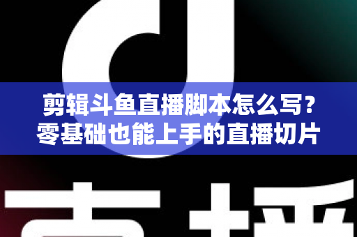 剪辑斗鱼直播脚本怎么写？零基础也能上手的直播切片爆款创作全攻略