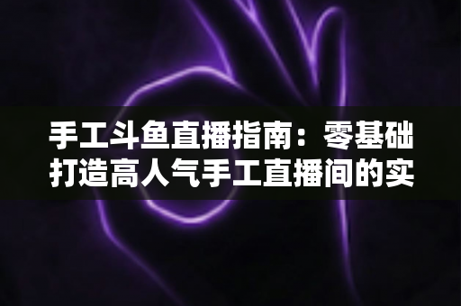 手工斗鱼直播指南:零基础打造高人气手工直播间的实战攻略 手工斗鱼直播指南:零基础打造高人气手工直播间的实战攻略