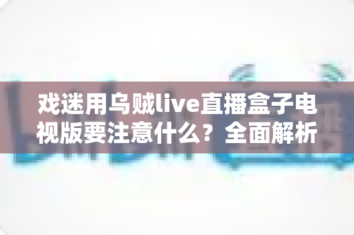 戏迷用乌贼live直播盒子电视版要注意什么?全面解析安装、使用与避坑指南 戏迷用乌贼live直播盒子电视版要注意什么?全面解析安装、使用与避坑指南