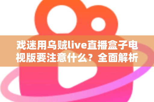 戏迷用乌贼live直播盒子电视版要注意什么?全面解析安装、使用与避坑指南 戏迷用乌贼live直播盒子电视版要注意什么?全面解析安装、使用与避坑指南