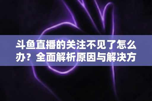 斗鱼直播的关注不见了怎么办?全面解析原因与解决方法,快速找回你的关注列表 斗鱼直播的关注不见了怎么办?全面解析原因与解决方法,快速找回你的关注列表