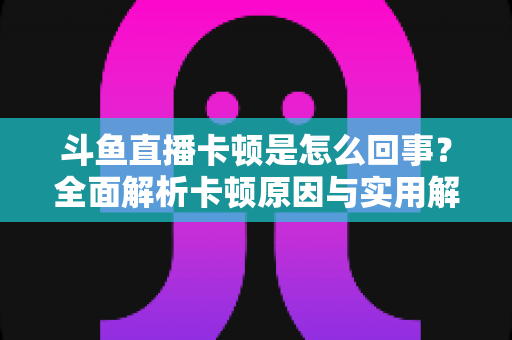 斗鱼直播卡顿是怎么回事?全面解析卡顿原因与实用解决方法 斗鱼直播卡顿是怎么回事?全面解析卡顿原因与实用解决方法