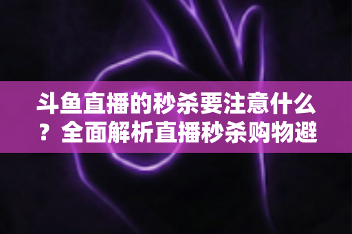 斗鱼直播的秒杀要注意什么?全面解析直播秒杀购物避坑指南与安全消费技巧 斗鱼直播的秒杀要注意什么?全面解析直播秒杀购物避坑指南与安全消费技巧