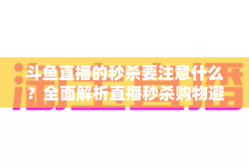 斗鱼直播的秒杀要注意什么？全面解析直播秒杀购物避坑指南与安全消费技巧