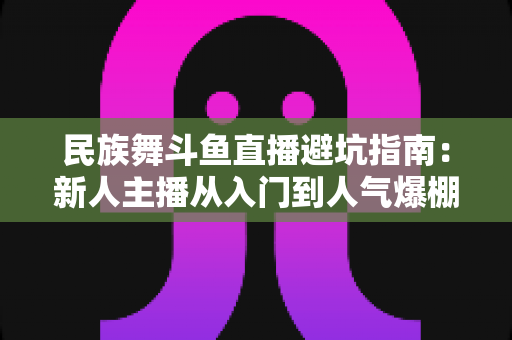 民族舞斗鱼直播避坑指南:新人主播从入门到人气爆棚的全方位防雷手册 民族舞斗鱼直播避坑指南:新人主播从入门到人气爆棚的全方位防雷手册