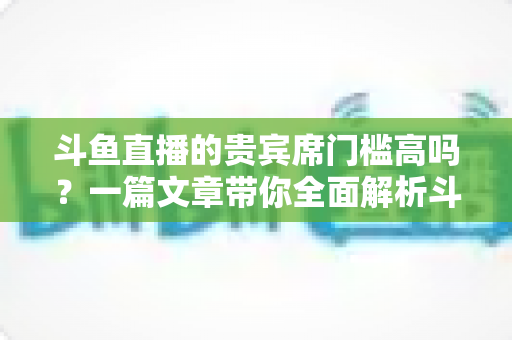 斗鱼直播的贵宾席门槛高吗？一篇文章带你全面解析斗鱼贵宾席条件、费用与入席攻略