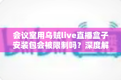 会议室用乌贼live直播盒子安装包会被限制吗？深度解析安装限制原因、常见表现与企业场景应对全攻略