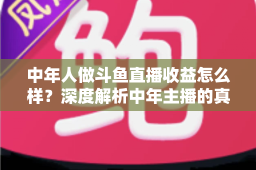 中年人做斗鱼直播收益怎么样？深度解析中年主播的真实收入水平与发展前景