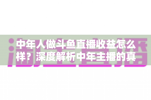 中年人做斗鱼直播收益怎么样？深度解析中年主播的真实收入水平与发展前景