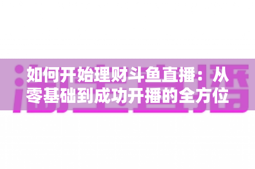 如何开始理财斗鱼直播:从零基础到成功开播的全方位实战指南 如何开始理财斗鱼直播:从零基础到成功开播的全方位实战指南