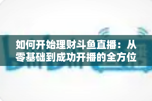 如何开始理财斗鱼直播：从零基础到成功开播的全方位实战指南