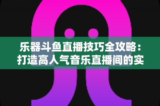 乐器斗鱼直播技巧全攻略：打造高人气音乐直播间的实战秘籍