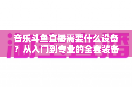 音乐斗鱼直播需要什么设备?从入门到专业的全套装备清单与选购攻略 音乐斗鱼直播需要什么设备?从入门到专业的全套装备清单与选购攻略