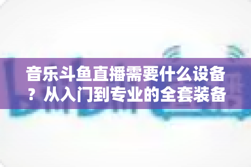 音乐斗鱼直播需要什么设备?从入门到专业的全套装备清单与选购攻略 音乐斗鱼直播需要什么设备?从入门到专业的全套装备清单与选购攻略