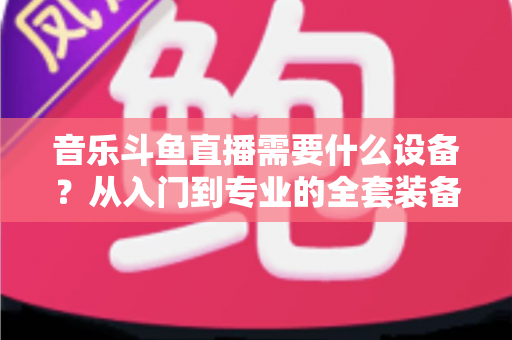 音乐斗鱼直播需要什么设备？从入门到专业的全套装备清单与选购攻略