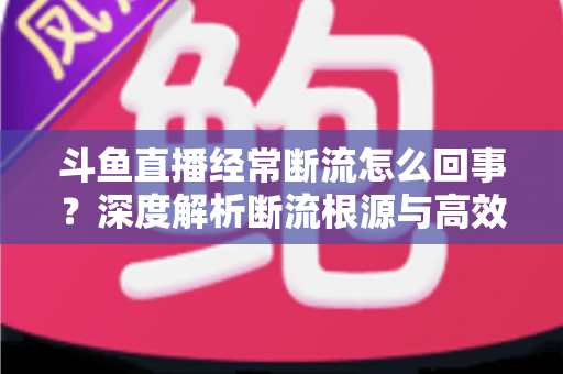 斗鱼直播经常断流怎么回事？深度解析断流根源与高效解决方案大全