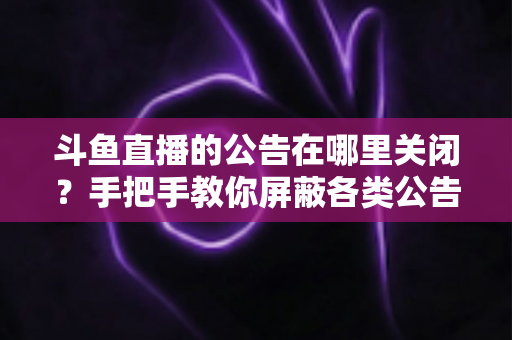 斗鱼直播的公告在哪里关闭？手把手教你屏蔽各类公告的超实用指南
